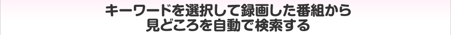 キーワードを選択して録画した番組から見どころを自動で検索する